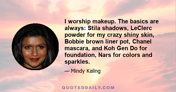 I worship makeup. The basics are always: Stila shadows, LeClerc powder for my crazy shiny skin, Bobbie brown liner pot, Chanel mascara, and Koh Gen Do for foundation, Nars for colors and sparkles.