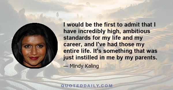 I would be the first to admit that I have incredibly high, ambitious standards for my life and my career, and I've had those my entire life. It's something that was just instilled in me by my parents.