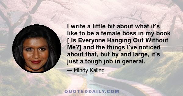 I write a little bit about what it's like to be a female boss in my book [ Is Everyone Hanging Out Without Me?] and the things I've noticed about that, but by and large, it's just a tough job in general.