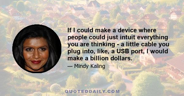 If I could make a device where people could just intuit everything you are thinking - a little cable you plug into, like, a USB port, I would make a billion dollars.