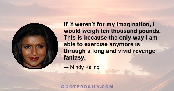 If it weren't for my imagination, I would weigh ten thousand pounds. This is because the only way I am able to exercise anymore is through a long and vivid revenge fantasy.