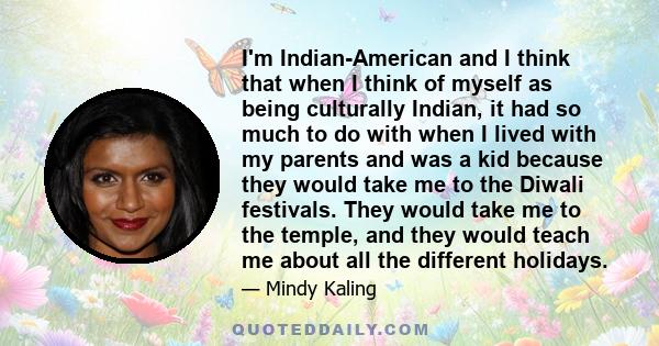 I'm Indian-American and I think that when I think of myself as being culturally Indian, it had so much to do with when I lived with my parents and was a kid because they would take me to the Diwali festivals. They would 