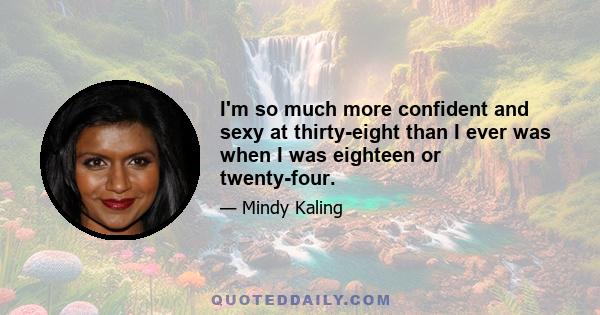 I'm so much more confident and sexy at thirty-eight than I ever was when I was eighteen or twenty-four.