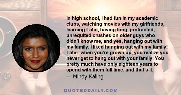 In high school, I had fun in my academic clubs, watching movies with my girlfriends, learning Latin, having long, protracted, unrequited crushes on older guys who didn’t know me, and yes, hanging out with my family. I