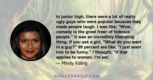 In junior high, there were a lot of really ugly guys who were popular because they made people laugh. I was like, Wow, comedy is the great freer of hideous people. It was an incredibly liberating thing. If you ask a