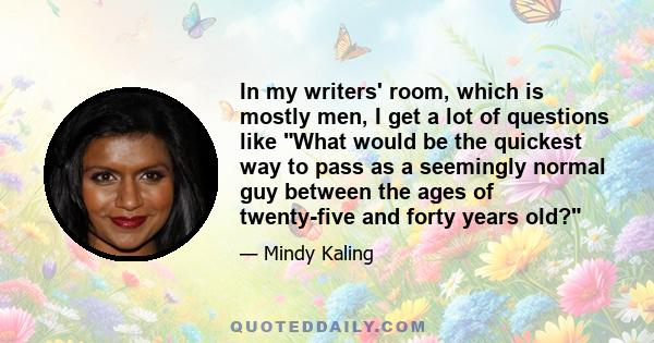 In my writers' room, which is mostly men, I get a lot of questions like What would be the quickest way to pass as a seemingly normal guy between the ages of twenty-five and forty years old?