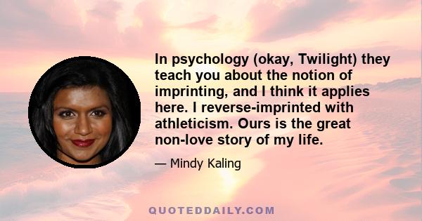 In psychology (okay, Twilight) they teach you about the notion of imprinting, and I think it applies here. I reverse-imprinted with athleticism. Ours is the great non-love story of my life.