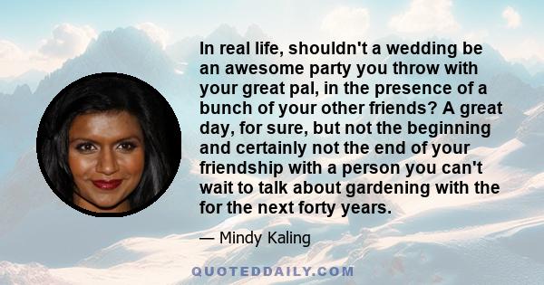 In real life, shouldn't a wedding be an awesome party you throw with your great pal, in the presence of a bunch of your other friends? A great day, for sure, but not the beginning and certainly not the end of your