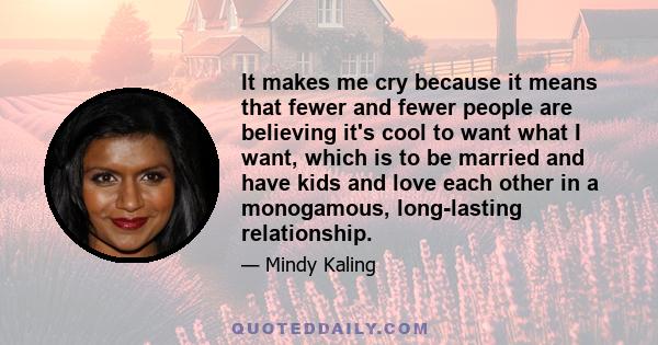 It makes me cry because it means that fewer and fewer people are believing it's cool to want what I want, which is to be married and have kids and love each other in a monogamous, long-lasting relationship.