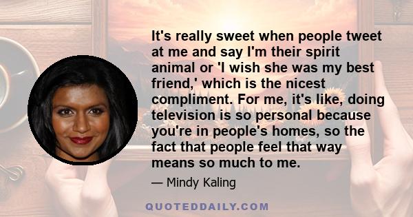 It's really sweet when people tweet at me and say I'm their spirit animal or 'I wish she was my best friend,' which is the nicest compliment. For me, it's like, doing television is so personal because you're in people's 