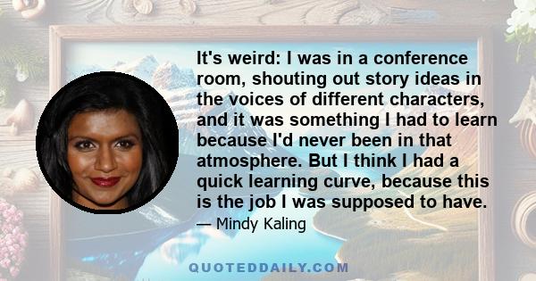 It's weird: I was in a conference room, shouting out story ideas in the voices of different characters, and it was something I had to learn because I'd never been in that atmosphere. But I think I had a quick learning