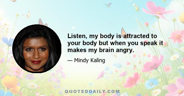 Listen, my body is attracted to your body but when you speak it makes my brain angry.