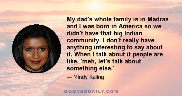 My dad's whole family is in Madras and I was born in America so we didn't have that big Indian community. I don't really have anything interesting to say about it. When I talk about it people are like, 'meh, let's talk