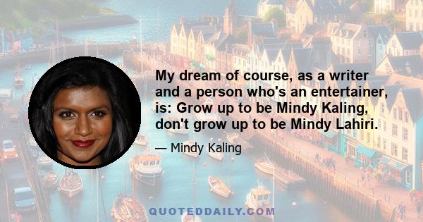 My dream of course, as a writer and a person who's an entertainer, is: Grow up to be Mindy Kaling, don't grow up to be Mindy Lahiri.