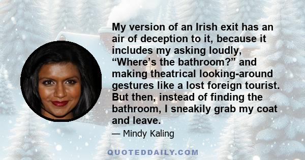 My version of an Irish exit has an air of deception to it, because it includes my asking loudly, “Where’s the bathroom?” and making theatrical looking-around gestures like a lost foreign tourist. But then, instead of