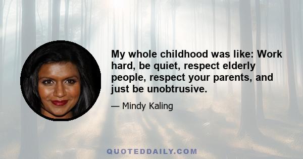 My whole childhood was like: Work hard, be quiet, respect elderly people, respect your parents, and just be unobtrusive.