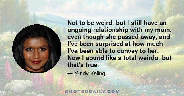 Not to be weird, but I still have an ongoing relationship with my mom, even though she passed away, and I've been surprised at how much I've been able to convey to her. Now I sound like a total weirdo, but that's true.