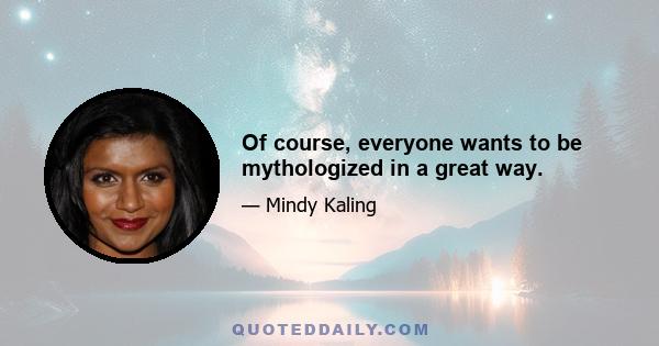 Of course, everyone wants to be mythologized in a great way.