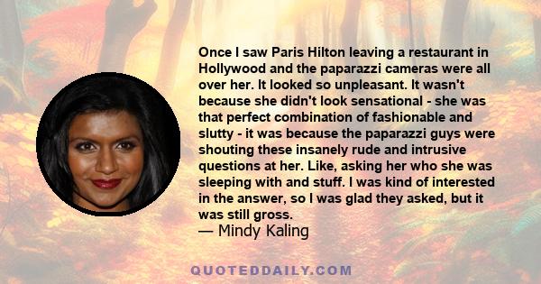 Once I saw Paris Hilton leaving a restaurant in Hollywood and the paparazzi cameras were all over her. It looked so unpleasant. It wasn't because she didn't look sensational - she was that perfect combination of