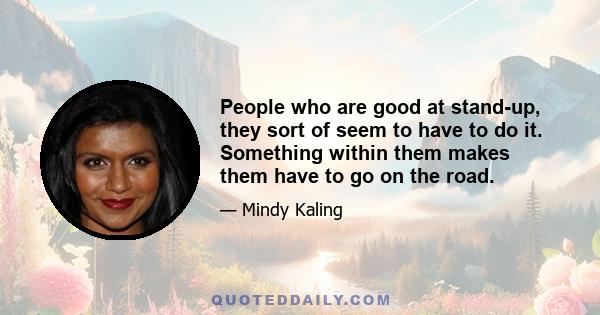 People who are good at stand-up, they sort of seem to have to do it. Something within them makes them have to go on the road.