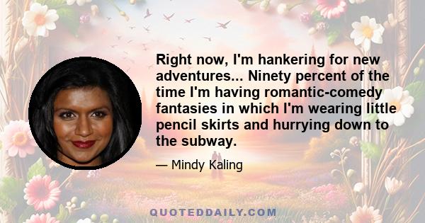 Right now, I'm hankering for new adventures... Ninety percent of the time I'm having romantic-comedy fantasies in which I'm wearing little pencil skirts and hurrying down to the subway.