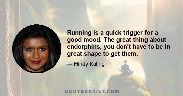 Running is a quick trigger for a good mood. The great thing about endorphins, you don't have to be in great shape to get them.