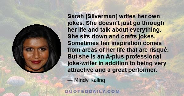 Sarah [Silverman] writes her own jokes. She doesn't just go through her life and talk about everything. She sits down and crafts jokes. Sometimes her inspiration comes from areas of her life that are risqué. But she is