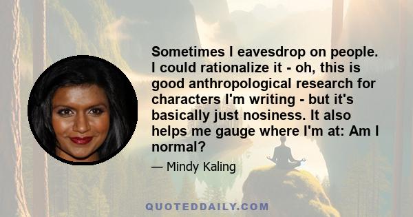 Sometimes I eavesdrop on people. I could rationalize it - oh, this is good anthropological research for characters I'm writing - but it's basically just nosiness. It also helps me gauge where I'm at: Am I normal?