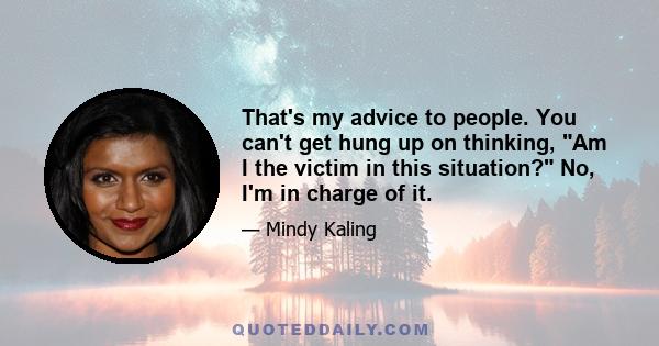 That's my advice to people. You can't get hung up on thinking, Am I the victim in this situation? No, I'm in charge of it.