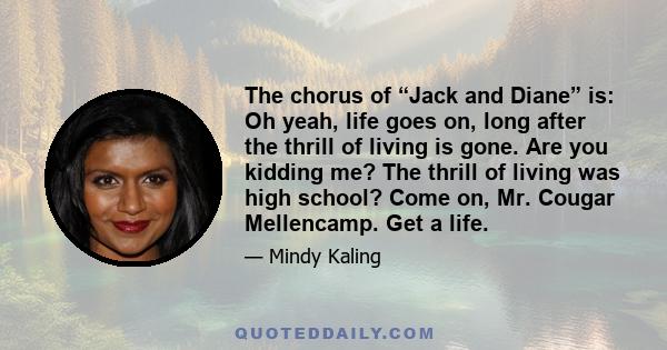 The chorus of “Jack and Diane” is: Oh yeah, life goes on, long after the thrill of living is gone. Are you kidding me? The thrill of living was high school? Come on, Mr. Cougar Mellencamp. Get a life.