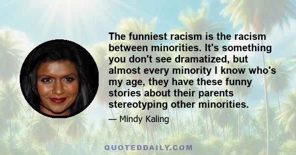 The funniest racism is the racism between minorities. It's something you don't see dramatized, but almost every minority I know who's my age, they have these funny stories about their parents stereotyping other