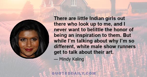 There are little Indian girls out there who look up to me, and I never want to belittle the honor of being an inspiration to them. But while I’m talking about why I’m so different, white male show runners get to talk