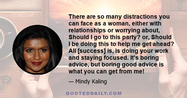 There are so many distractions you can face as a woman, either with relationships or worrying about, Should I go to this party? or, Should I be doing this to help me get ahead? All [success] is, is doing your work and