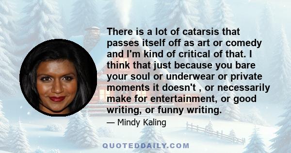 There is a lot of catarsis that passes itself off as art or comedy and I'm kind of critical of that. I think that just because you bare your soul or underwear or private moments it doesn't , or necessarily make for