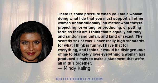 There is some pressure when you are a woman doing what I do that you must support all other women unconditionally, no matter what they're projecting, or writing, or producing, or putting forth as their art. I think