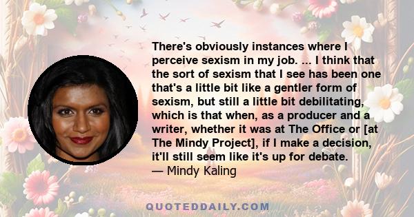 There's obviously instances where I perceive sexism in my job. ... I think that the sort of sexism that I see has been one that's a little bit like a gentler form of sexism, but still a little bit debilitating, which is 