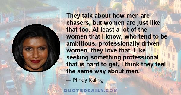 They talk about how men are chasers, but women are just like that too. At least a lot of the women that I know, who tend to be ambitious, professionally driven women, they love that. Like seeking something professional