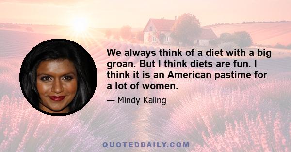 We always think of a diet with a big groan. But I think diets are fun. I think it is an American pastime for a lot of women.