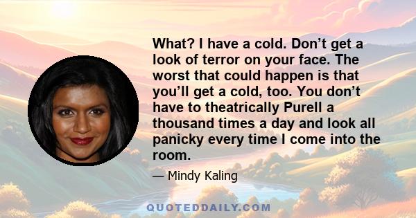 What? I have a cold. Don’t get a look of terror on your face. The worst that could happen is that you’ll get a cold, too. You don’t have to theatrically Purell a thousand times a day and look all panicky every time I