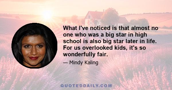 What I've noticed is that almost no one who was a big star in high school is also big star later in life. For us overlooked kids, it's so wonderfully fair.