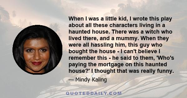 When I was a little kid, I wrote this play about all these characters living in a haunted house. There was a witch who lived there, and a mummy. When they were all hassling him, this guy who bought the house - I can't