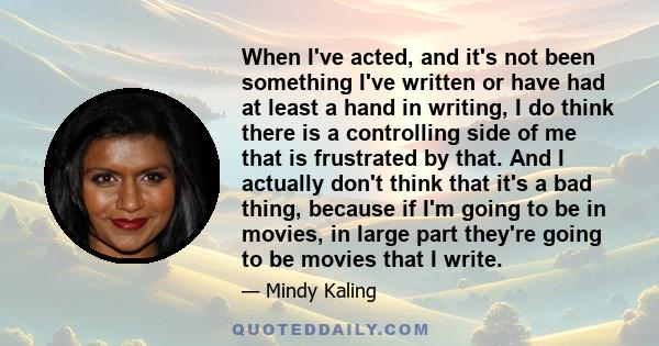 When I've acted, and it's not been something I've written or have had at least a hand in writing, I do think there is a controlling side of me that is frustrated by that. And I actually don't think that it's a bad