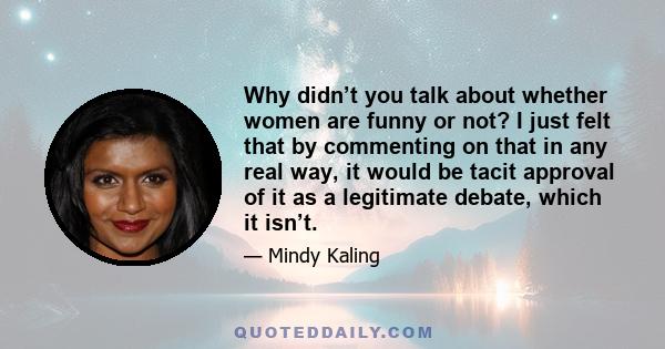 Why didn’t you talk about whether women are funny or not? I just felt that by commenting on that in any real way, it would be tacit approval of it as a legitimate debate, which it isn’t.