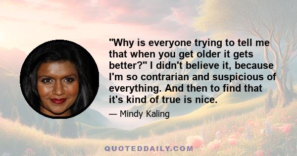 Why is everyone trying to tell me that when you get older it gets better? I didn't believe it, because I'm so contrarian and suspicious of everything. And then to find that it's kind of true is nice.