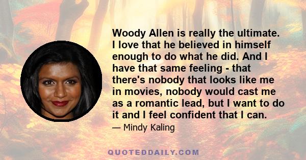 Woody Allen is really the ultimate. I love that he believed in himself enough to do what he did. And I have that same feeling - that there's nobody that looks like me in movies, nobody would cast me as a romantic lead,