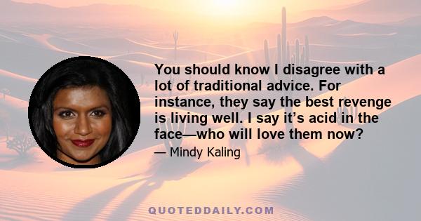 You should know I disagree with a lot of traditional advice. For instance, they say the best revenge is living well. I say it’s acid in the face—who will love them now?