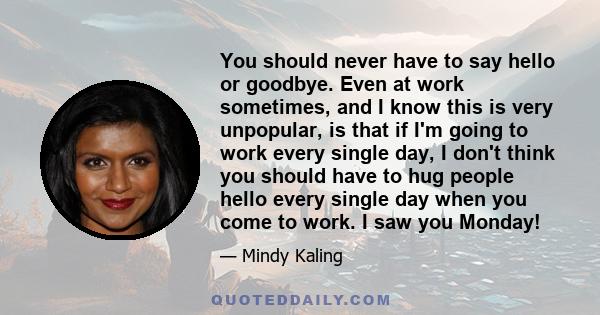 You should never have to say hello or goodbye. Even at work sometimes, and I know this is very unpopular, is that if I'm going to work every single day, I don't think you should have to hug people hello every single day 