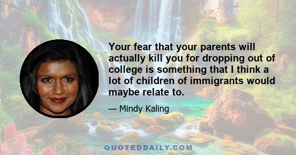 Your fear that your parents will actually kill you for dropping out of college is something that I think a lot of children of immigrants would maybe relate to.