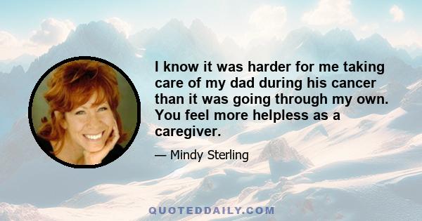 I know it was harder for me taking care of my dad during his cancer than it was going through my own. You feel more helpless as a caregiver.