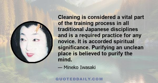 Cleaning is considered a vital part of the training process in all traditional Japanese disciplines and is a required practice for any novice. It is accorded spiritual significance. Purifying an unclean place is